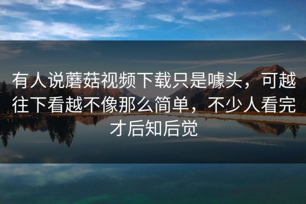 有人说蘑菇视频下载只是噱头，可越往下看越不像那么简单，不少人看完才后知后觉