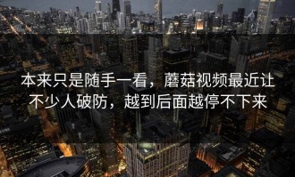 本来只是随手一看，蘑菇视频最近让不少人破防，越到后面越停不下来