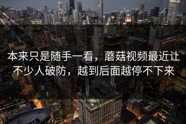 本来只是随手一看，蘑菇视频最近让不少人破防，越到后面越停不下来