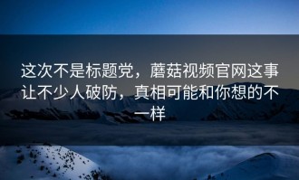 这次不是标题党，蘑菇视频官网这事让不少人破防，真相可能和你想的不一样