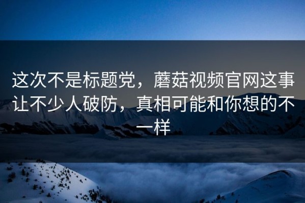 这次不是标题党，蘑菇视频官网这事让不少人破防，真相可能和你想的不一样