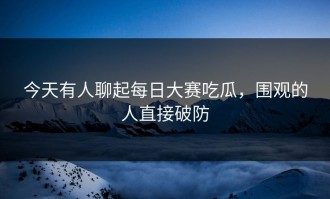 今天有人聊起每日大赛吃瓜，围观的人直接破防