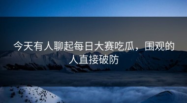 今天有人聊起每日大赛吃瓜，围观的人直接破防