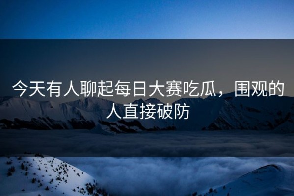 今天有人聊起每日大赛吃瓜，围观的人直接破防