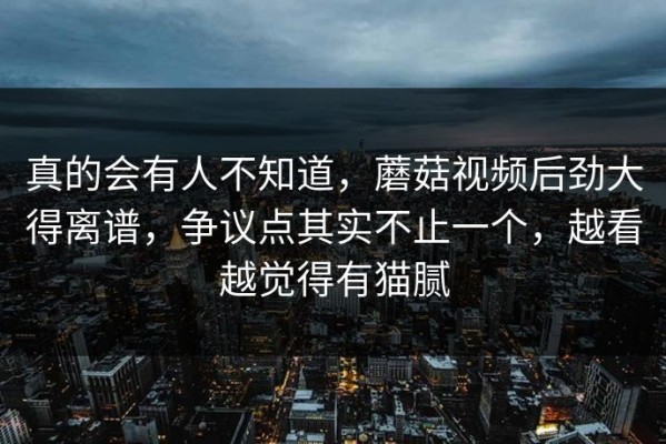 真的会有人不知道，蘑菇视频后劲大得离谱，争议点其实不止一个，越看越觉得有猫腻