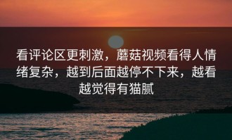 看评论区更刺激，蘑菇视频看得人情绪复杂，越到后面越停不下来，越看越觉得有猫腻