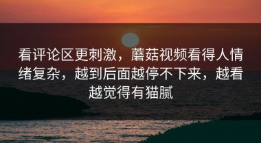 看评论区更刺激，蘑菇视频看得人情绪复杂，越到后面越停不下来，越看越觉得有猫腻