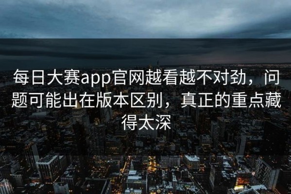 每日大赛app官网越看越不对劲，问题可能出在版本区别，真正的重点藏得太深