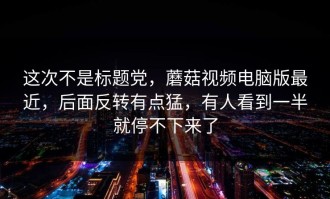 这次不是标题党，蘑菇视频电脑版最近，后面反转有点猛，有人看到一半就停不下来了