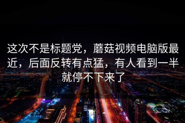 这次不是标题党，蘑菇视频电脑版最近，后面反转有点猛，有人看到一半就停不下来了