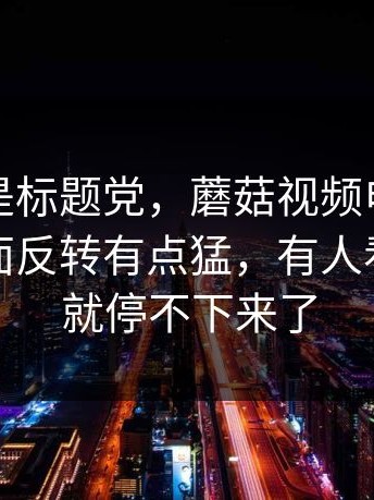 这次不是标题党，蘑菇视频电脑版最近，后面反转有点猛，有人看到一半就停不下来了