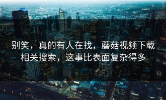 别笑，真的有人在找，蘑菇视频下载相关搜索，这事比表面复杂得多