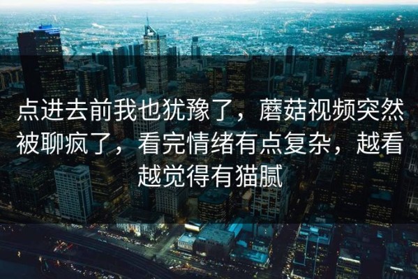 点进去前我也犹豫了，蘑菇视频突然被聊疯了，看完情绪有点复杂，越看越觉得有猫腻