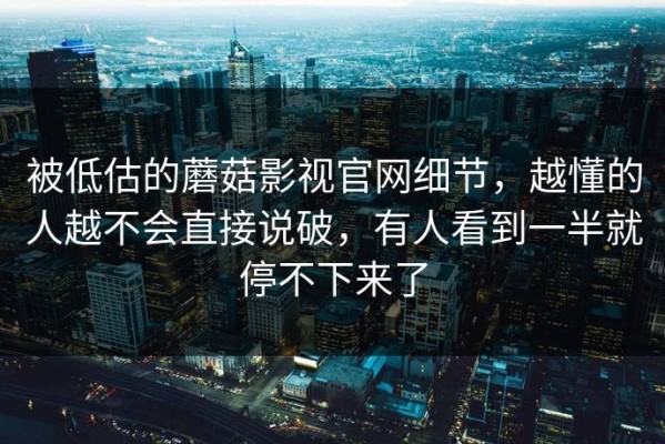 被低估的蘑菇影视官网细节，越懂的人越不会直接说破，有人看到一半就停不下来了
