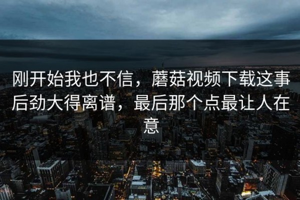 刚开始我也不信，蘑菇视频下载这事后劲大得离谱，最后那个点最让人在意