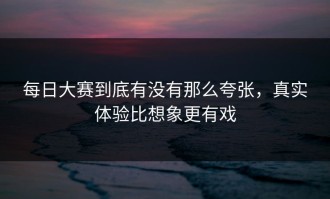 每日大赛到底有没有那么夸张，真实体验比想象更有戏