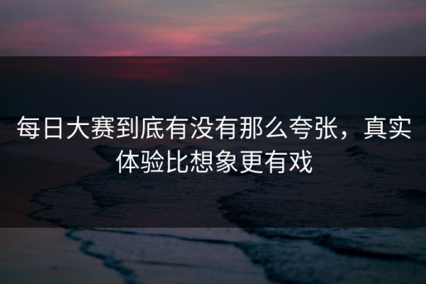 每日大赛到底有没有那么夸张，真实体验比想象更有戏