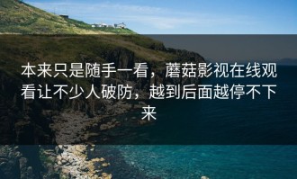 本来只是随手一看，蘑菇影视在线观看让不少人破防，越到后面越停不下来
