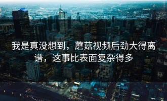我是真没想到，蘑菇视频后劲大得离谱，这事比表面复杂得多