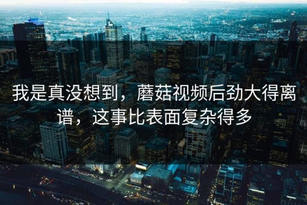 我是真没想到，蘑菇视频后劲大得离谱，这事比表面复杂得多