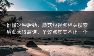 谁懂这种后劲，蘑菇短视频相关搜索后劲大得离谱，争议点其实不止一个