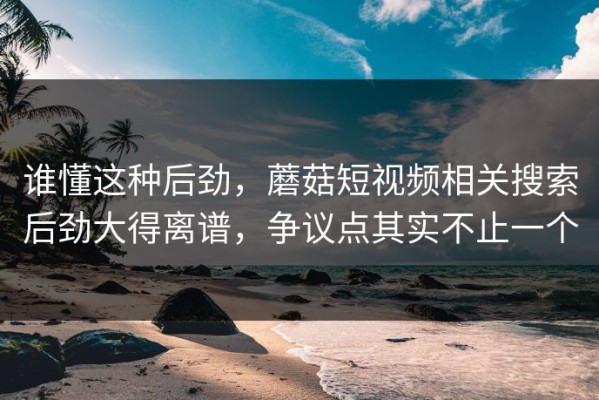 谁懂这种后劲，蘑菇短视频相关搜索后劲大得离谱，争议点其实不止一个