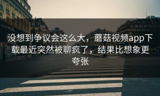 没想到争议会这么大，蘑菇视频app下载最近突然被聊疯了，结果比想象更夸张
