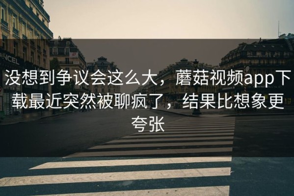 没想到争议会这么大，蘑菇视频app下载最近突然被聊疯了，结果比想象更夸张