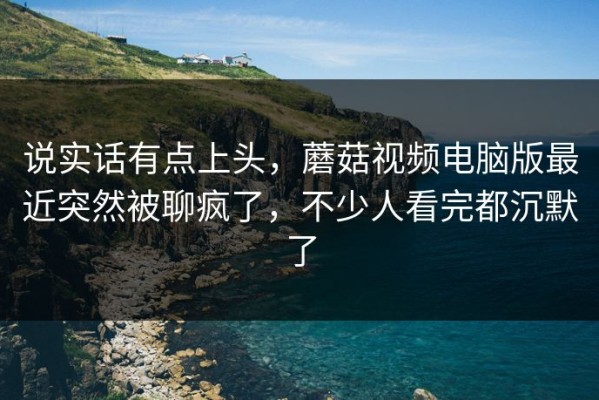 说实话有点上头，蘑菇视频电脑版最近突然被聊疯了，不少人看完都沉默了