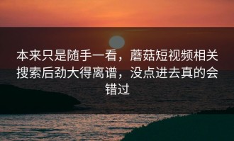 本来只是随手一看，蘑菇短视频相关搜索后劲大得离谱，没点进去真的会错过