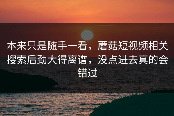 本来只是随手一看，蘑菇短视频相关搜索后劲大得离谱，没点进去真的会错过