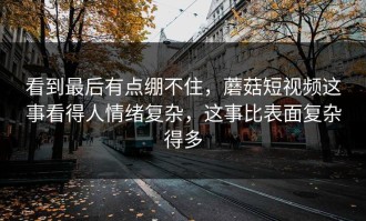 看到最后有点绷不住，蘑菇短视频这事看得人情绪复杂，这事比表面复杂得多