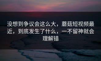 没想到争议会这么大，蘑菇短视频最近，到底发生了什么，一不留神就会理解错