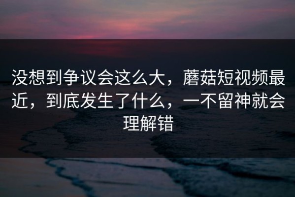 没想到争议会这么大，蘑菇短视频最近，到底发生了什么，一不留神就会理解错
