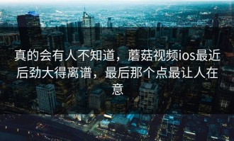 真的会有人不知道，蘑菇视频ios最近后劲大得离谱，最后那个点最让人在意