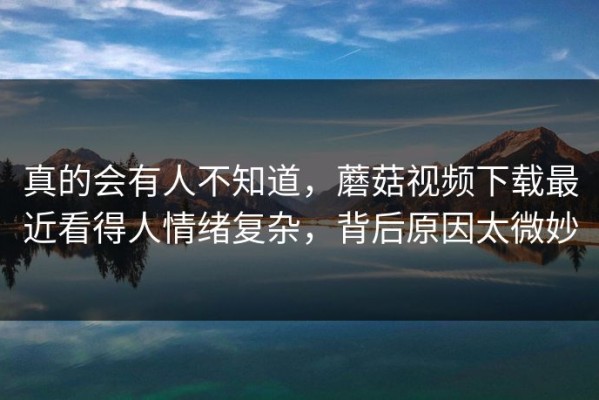真的会有人不知道，蘑菇视频下载最近看得人情绪复杂，背后原因太微妙