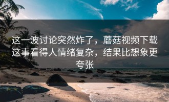 这一波讨论突然炸了，蘑菇视频下载这事看得人情绪复杂，结果比想象更夸张