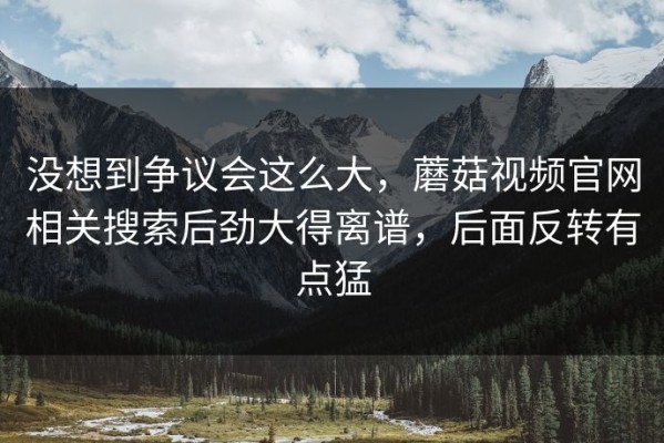 没想到争议会这么大，蘑菇视频官网相关搜索后劲大得离谱，后面反转有点猛