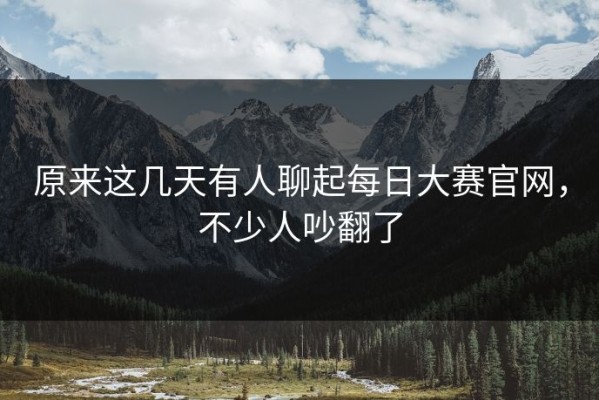 原来这几天有人聊起每日大赛官网，不少人吵翻了