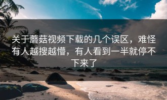 关于蘑菇视频下载的几个误区，难怪有人越搜越懵，有人看到一半就停不下来了