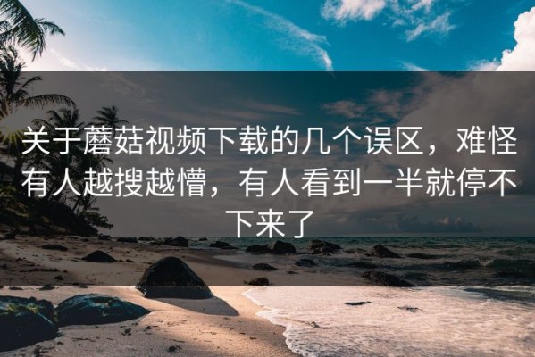 关于蘑菇视频下载的几个误区，难怪有人越搜越懵，有人看到一半就停不下来了