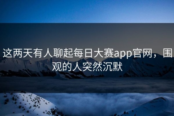 这两天有人聊起每日大赛app官网，围观的人突然沉默