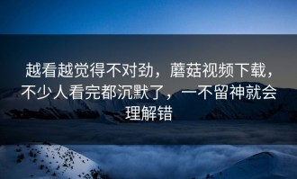 越看越觉得不对劲，蘑菇视频下载，不少人看完都沉默了，一不留神就会理解错