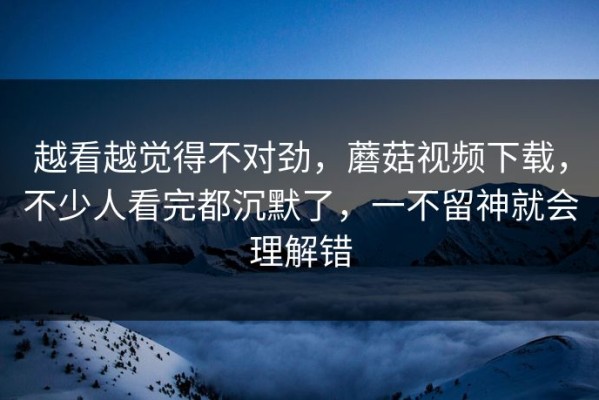 越看越觉得不对劲，蘑菇视频下载，不少人看完都沉默了，一不留神就会理解错