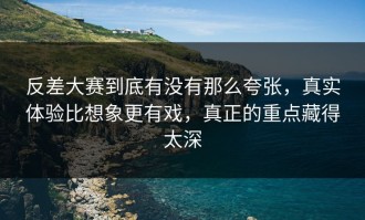 反差大赛到底有没有那么夸张，真实体验比想象更有戏，真正的重点藏得太深