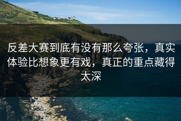 反差大赛到底有没有那么夸张，真实体验比想象更有戏，真正的重点藏得太深
