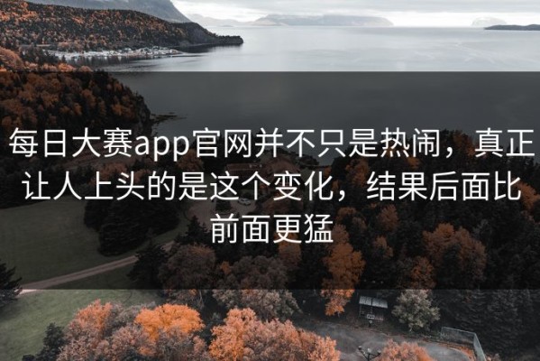 每日大赛app官网并不只是热闹，真正让人上头的是这个变化，结果后面比前面更猛