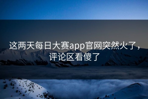 这两天每日大赛app官网突然火了，评论区看傻了