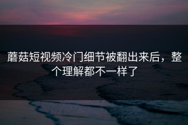 蘑菇短视频冷门细节被翻出来后，整个理解都不一样了
