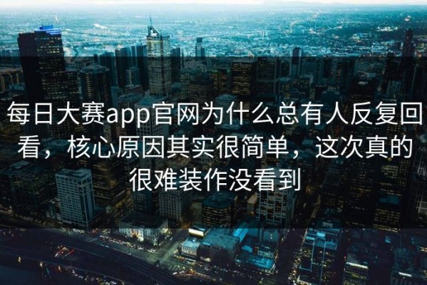 每日大赛app官网为什么总有人反复回看，核心原因其实很简单，这次真的很难装作没看到